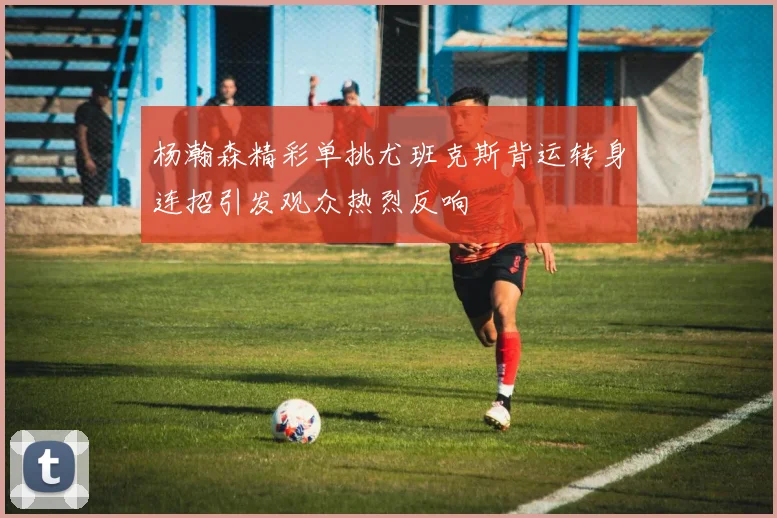 杨瀚森精彩单挑尤班克斯背运转身连招引发观众热烈反响