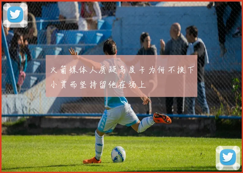 火箭媒体人质疑乌度卡为何不换下小贾而坚持留他在场上