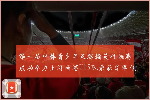 第一届中韩青少年足球精英对抗赛成功举办上海海港U15队荣获季军佳绩