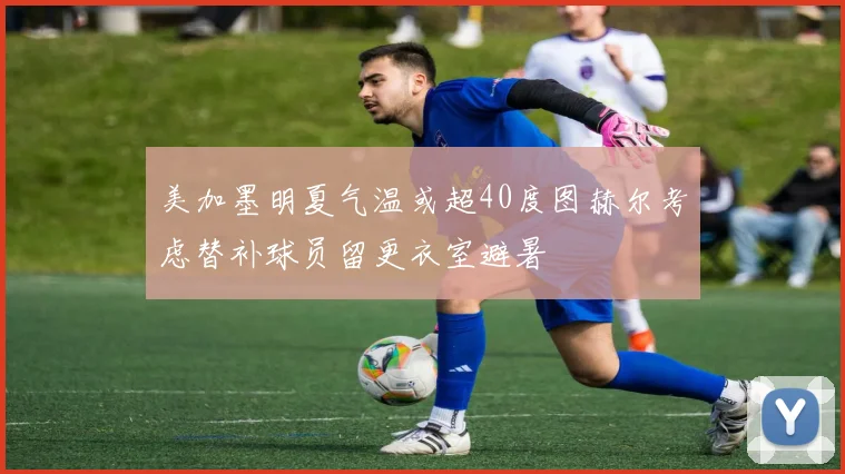 美加墨明夏气温或超40度图赫尔考虑替补球员留更衣室避暑