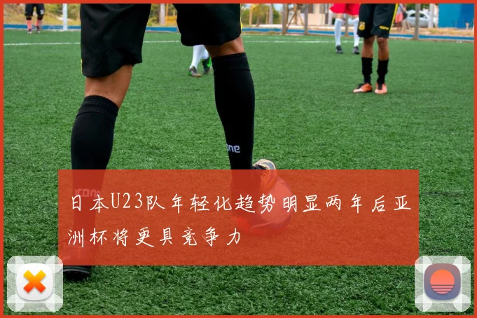 日本U23队年轻化趋势明显两年后亚洲杯将更具竞争力