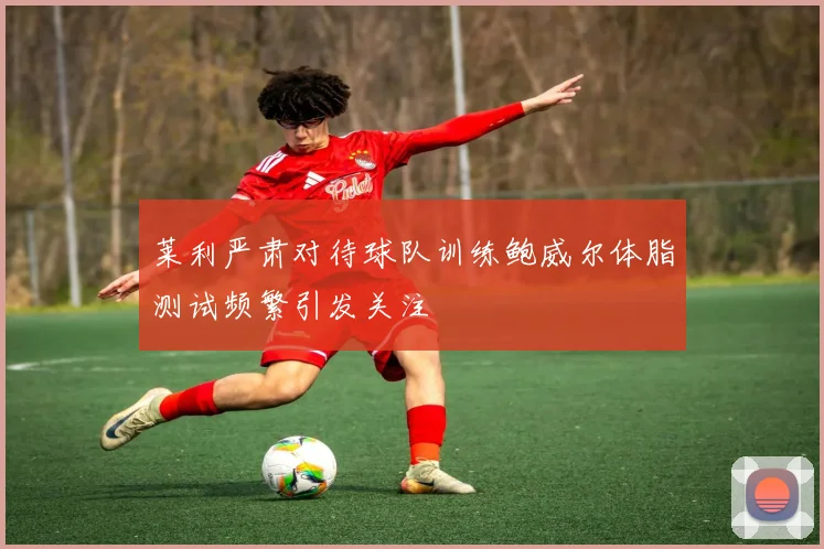 莱利严肃对待球队训练鲍威尔体脂测试频繁引发关注