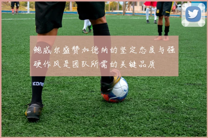 鲍威尔盛赞加德纳的坚定态度与强硬作风是团队所需的关键品质
