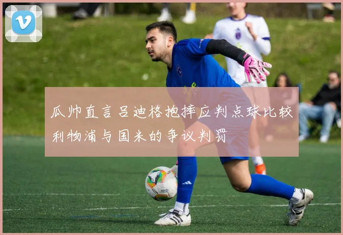 瓜帅直言吕迪格抱摔应判点球比较利物浦与国米的争议判罚