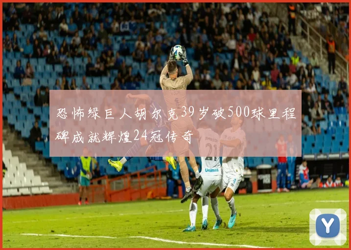 恐怖绿巨人胡尔克39岁破500球里程碑成就辉煌24冠传奇