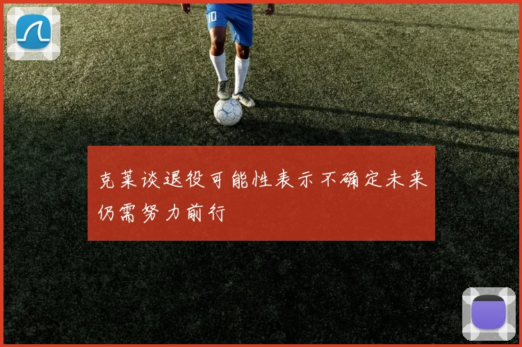 克莱谈退役可能性表示不确定未来仍需努力前行