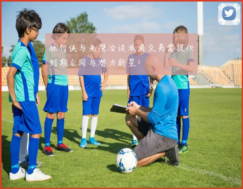 独行侠与老鹰洽谈浓眉交易需提供到期合同与潜力新星