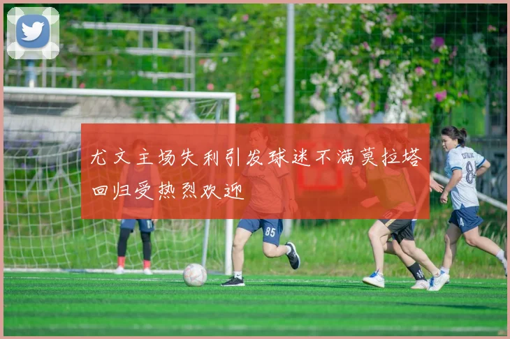 尤文主场失利引发球迷不满莫拉塔回归受热烈欢迎