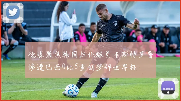 德媒聚焦韩国归化球员卡斯特罗普惨遭巴西0比5重创梦碎世界杯