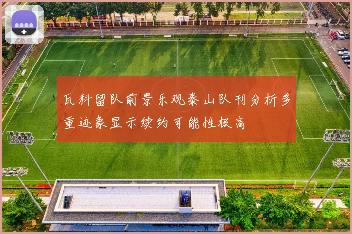 瓦科留队前景乐观泰山队刊分析多重迹象显示续约可能性极高