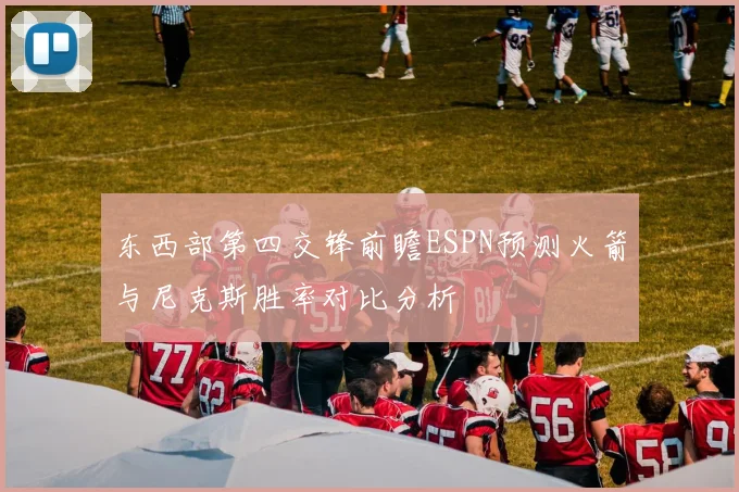 东西部第四交锋前瞻ESPN预测火箭与尼克斯胜率对比分析