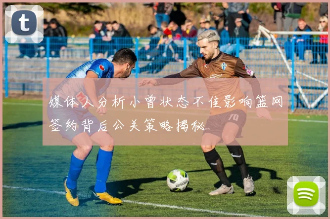 媒体人分析小曾状态不佳影响篮网签约背后公关策略揭秘