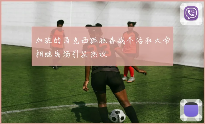 加班的马克西孤独奋战乔治和大帝相继离场引发热议