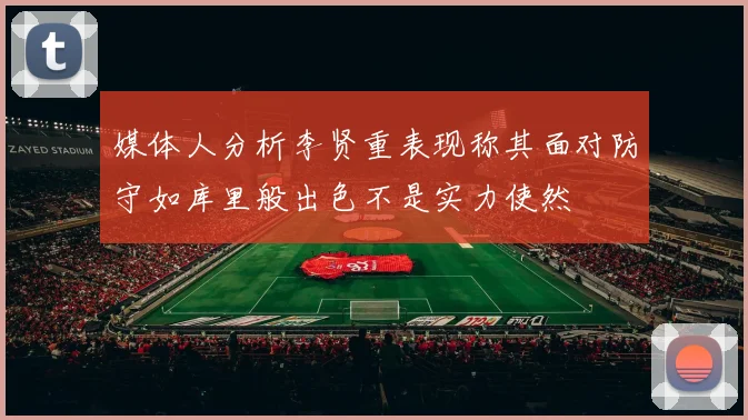媒体人分析李贤重表现称其面对防守如库里般出色不是实力使然