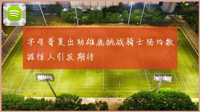 字母哥复出助雄鹿挑战骑士场均数据惊人引发期待
