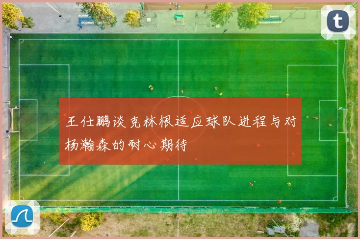 王仕鹏谈克林根适应球队进程与对杨瀚森的耐心期待