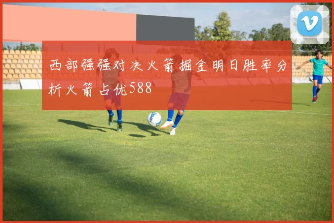 西部强强对决火箭掘金明日胜率分析火箭占优588
