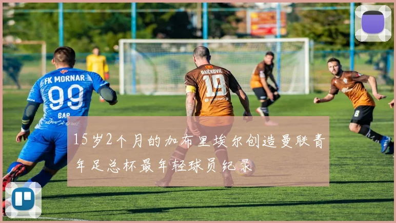 15岁2个月的加布里埃尔创造曼联青年足总杯最年轻球员纪录