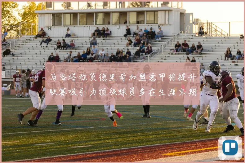 马洛塔称莫德里奇加盟意甲将提升联赛吸引力顶级球员多在生涯末期选择意甲