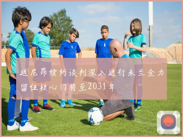 迈尼昂续约谈判深入进行米兰全力留住核心门将至2031年