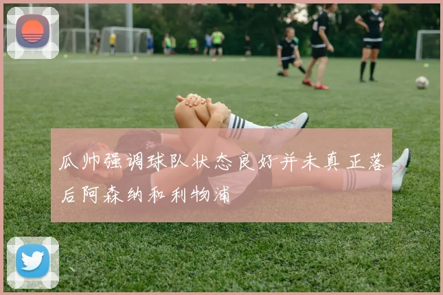 瓜帅强调球队状态良好并未真正落后阿森纳和利物浦
