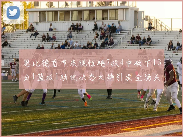 恩比德首节表现惊艳7投4中砍下13分1篮板1助攻状态火热引发全场关注