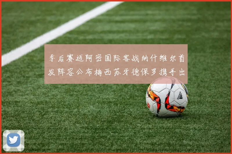 季后赛迈阿密国际客战纳什维尔首发阵容公布梅西苏牙德保罗携手出战