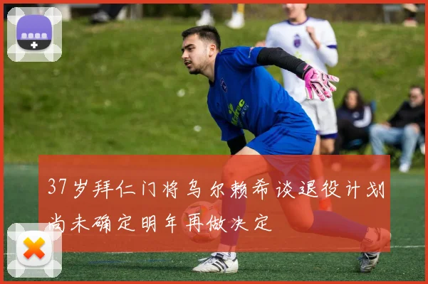 37岁拜仁门将乌尔赖希谈退役计划尚未确定明年再做决定