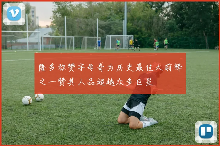 隆多称赞字母哥为历史最佳大前锋之一赞其人品超越众多巨星