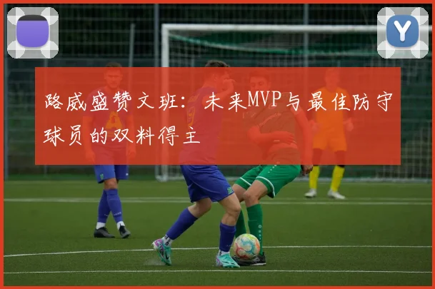 路威盛赞文班：未来MVP与最佳防守球员的双料得主