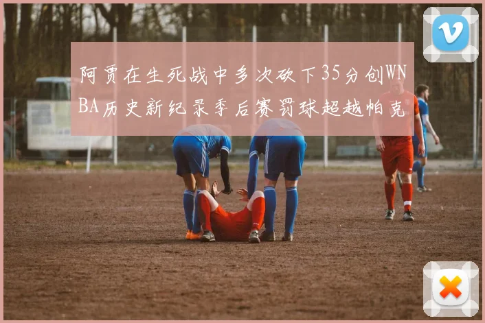 阿贾在生死战中多次砍下35分创WNBA历史新纪录季后赛罚球超越帕克荣登第五位