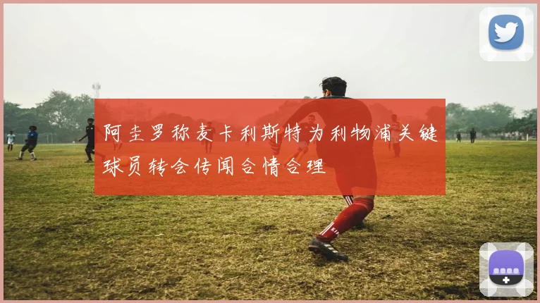 阿圭罗称麦卡利斯特为利物浦关键球员转会传闻合情合理