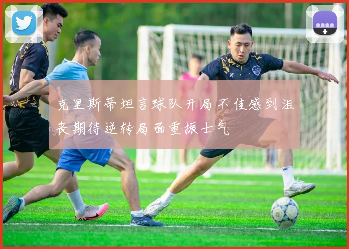 克里斯蒂坦言球队开局不佳感到沮丧期待逆转局面重振士气
