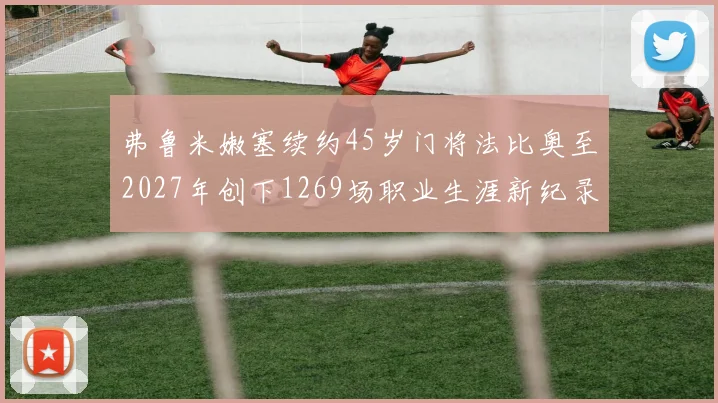 弗鲁米嫩塞续约45岁门将法比奥至2027年创下1269场职业生涯新纪录