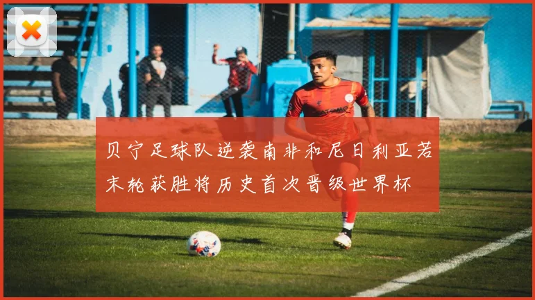 贝宁足球队逆袭南非和尼日利亚若末轮获胜将历史首次晋级世界杯