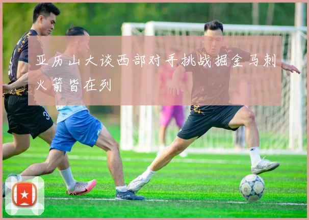 亚历山大谈西部对手挑战掘金马刺火箭皆在列