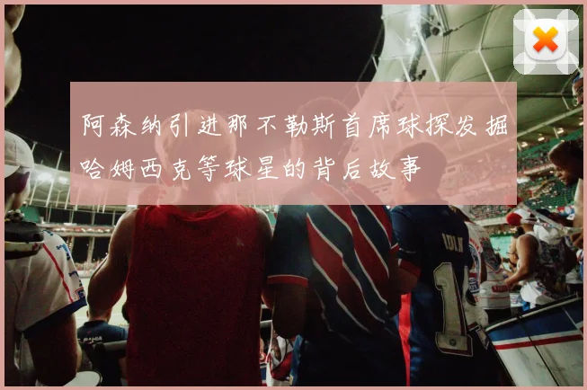 阿森纳引进那不勒斯首席球探发掘哈姆西克等球星的背后故事