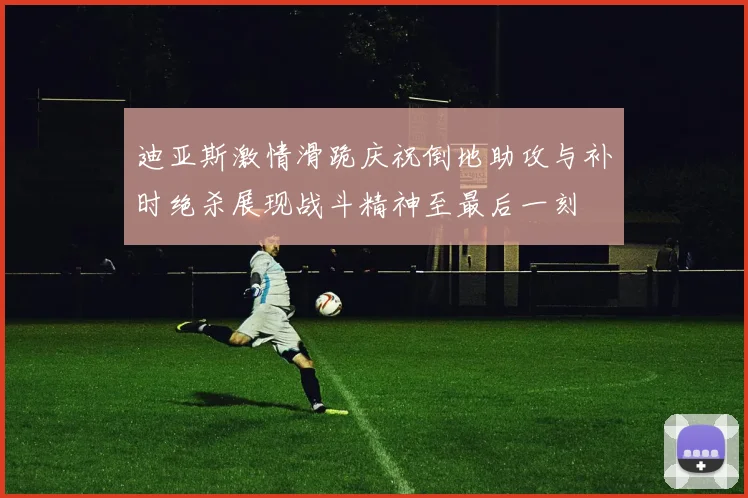 迪亚斯激情滑跪庆祝倒地助攻与补时绝杀展现战斗精神至最后一刻