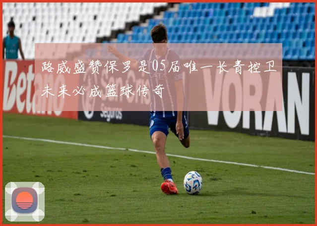 路威盛赞保罗是05届唯一长青控卫未来必成篮球传奇