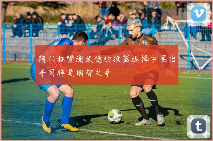 阿门称赞谢泼德的投篮选择中圈出手同样是明智之举