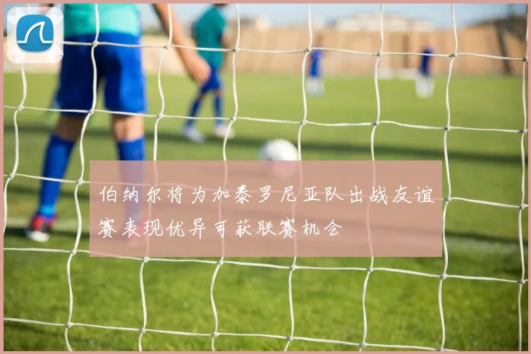 伯纳尔将为加泰罗尼亚队出战友谊赛表现优异可获联赛机会