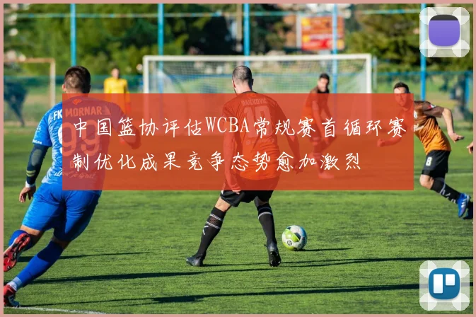 中国篮协评估WCBA常规赛首循环赛制优化成果竞争态势愈加激烈