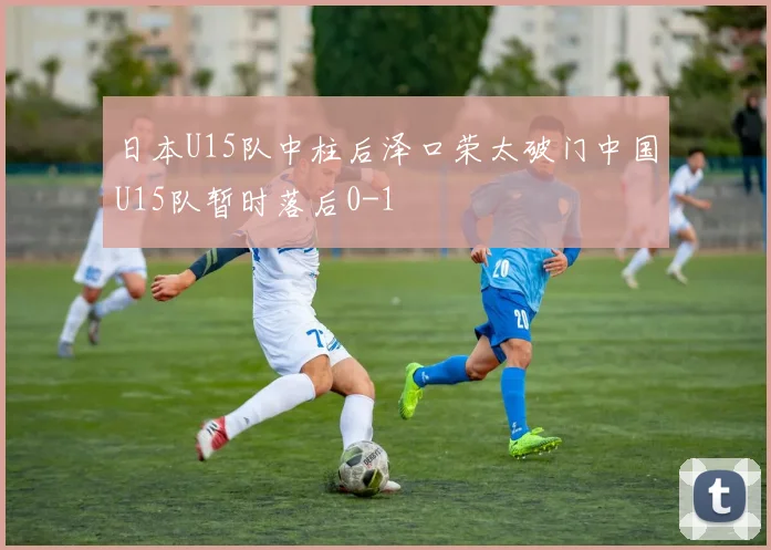 日本U15队中柱后泽口荣太破门中国U15队暂时落后0-1