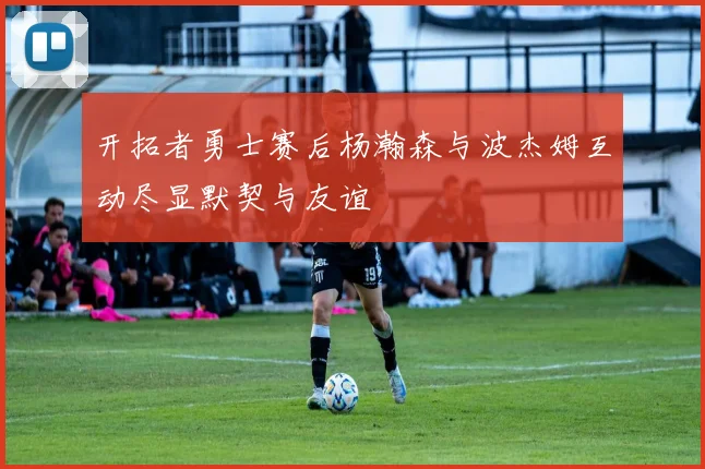 开拓者勇士赛后杨瀚森与波杰姆互动尽显默契与友谊